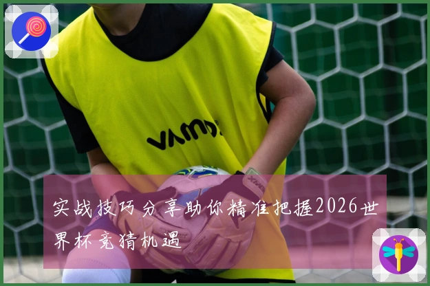 实战技巧分享助你精准把握2026世界杯竞猜机遇